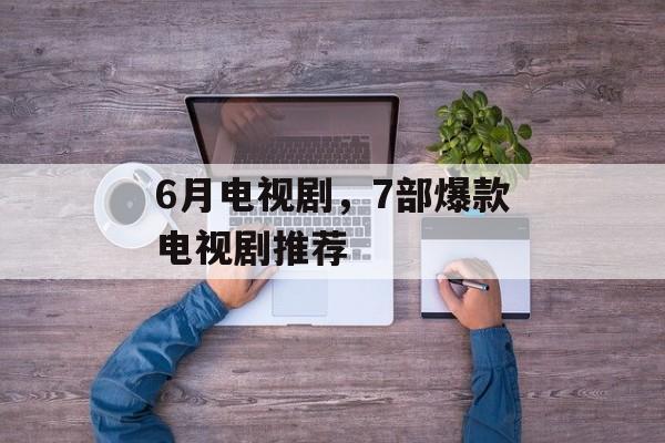 6月电视剧，7部爆款电视剧推荐-第1张图片-