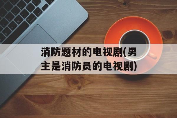 消防题材的电视剧(男主是消防员的电视剧)-第1张图片-