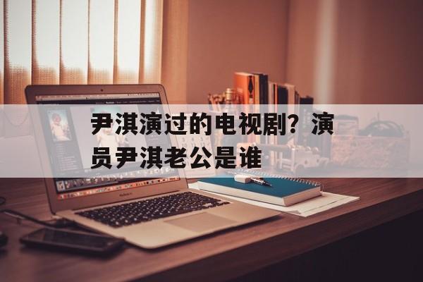 尹淇演过的电视剧？演员尹淇老公是谁-第1张图片-