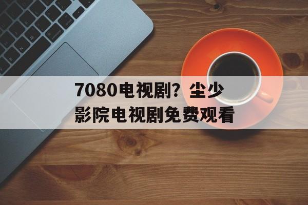 7080电视剧？尘少影院电视剧免费观看-第1张图片-