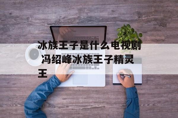 冰族王子是什么电视剧 冯绍峰冰族王子精灵王-第1张图片-