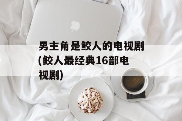 男主角是鲛人的电视剧(鲛人最经典16部电视剧)-第1张图片-