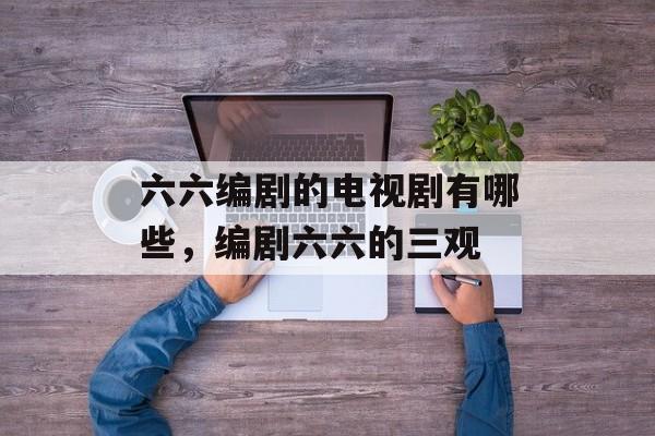 六六编剧的电视剧有哪些，编剧六六的三观-第1张图片-