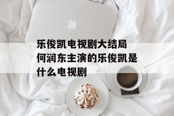 乐俊凯电视剧大结局 何润东主演的乐俊凯是什么电视剧-第1张图片-