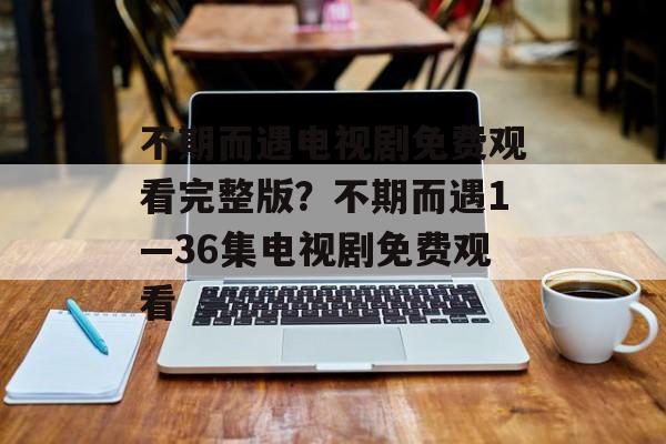 不期而遇电视剧免费观看完整版？不期而遇1—36集电视剧免费观看-第1张图片-