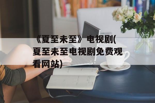 《夏至未至》电视剧(夏至未至电视剧免费观看网站)-第1张图片-