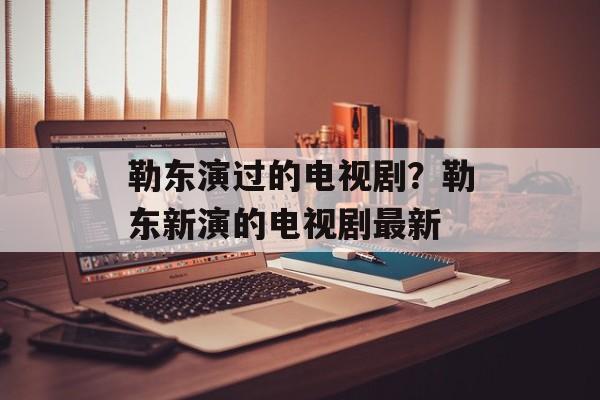勒东演过的电视剧？勒东新演的电视剧最新-第1张图片-