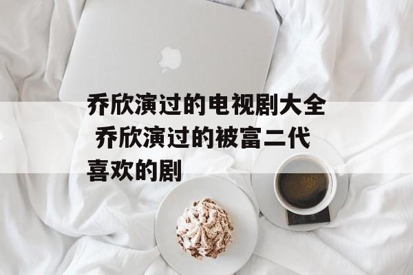 乔欣演过的电视剧大全 乔欣演过的被富二代喜欢的剧-第1张图片-