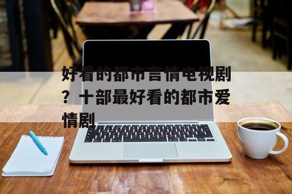 好看的都市言情电视剧？十部最好看的都市爱情剧-第1张图片-