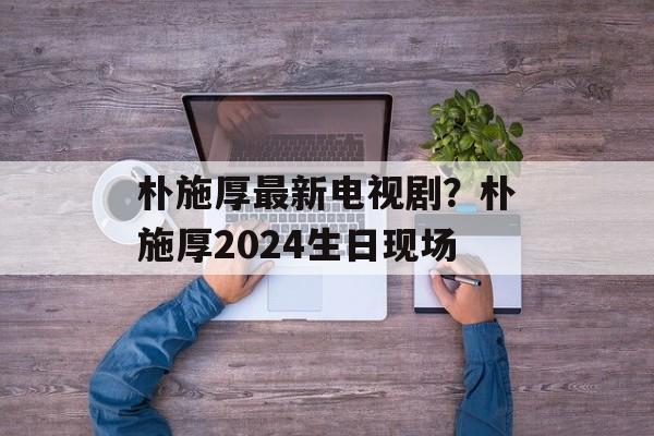 朴施厚最新电视剧？朴施厚2024生日现场-第1张图片-