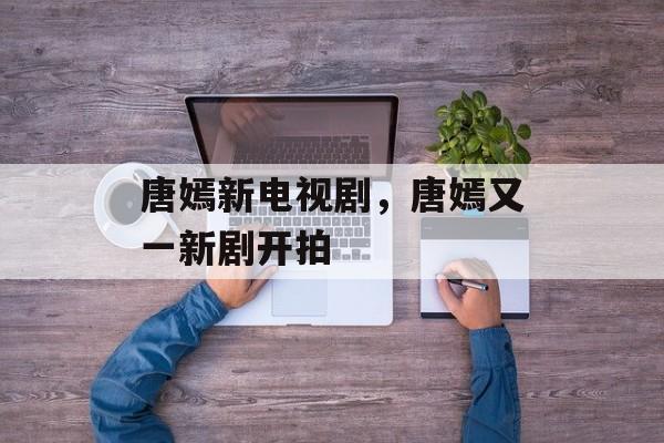 唐嫣新电视剧，唐嫣又一新剧开拍-第1张图片-