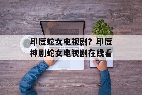印度蛇女电视剧？印度神剧蛇女电视剧在线看-第1张图片-