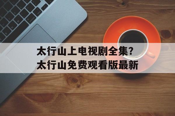太行山上电视剧全集？太行山免费观看版最新-第1张图片-