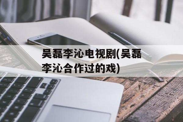 吴磊李沁电视剧(吴磊李沁合作过的戏)-第1张图片-
