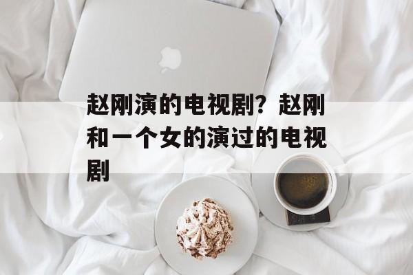 赵刚演的电视剧？赵刚和一个女的演过的电视剧-第1张图片-