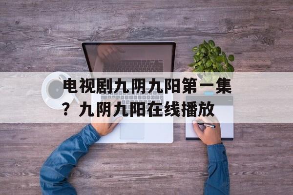 电视剧九阴九阳第一集？九阴九阳在线播放-第1张图片-