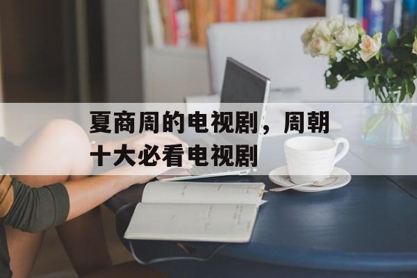 夏商周的电视剧，周朝十大必看电视剧-第1张图片-