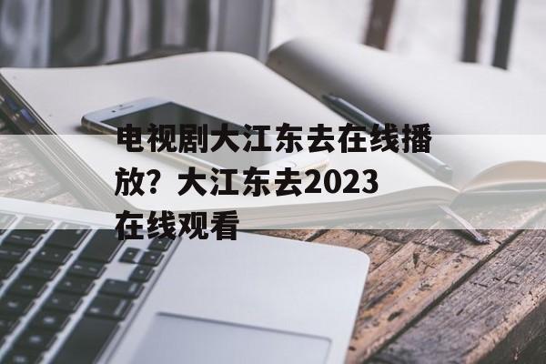 电视剧大江东去在线播放？大江东去2023在线观看-第1张图片-