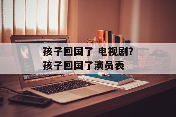 孩子回国了 电视剧？孩子回国了演员表-第1张图片-