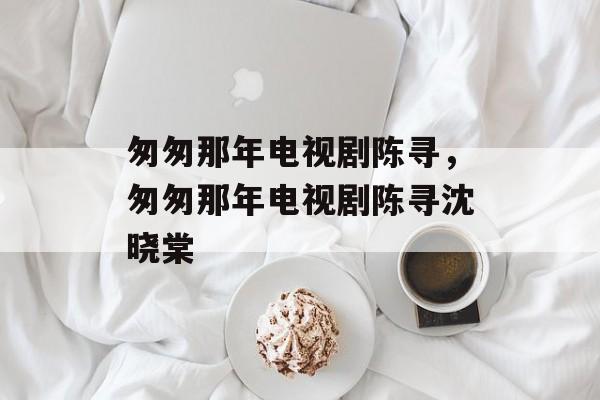 匆匆那年电视剧陈寻，匆匆那年电视剧陈寻沈晓棠-第1张图片-