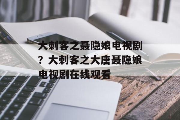 大刺客之聂隐娘电视剧？大刺客之大唐聂隐娘电视剧在线观看-第1张图片-