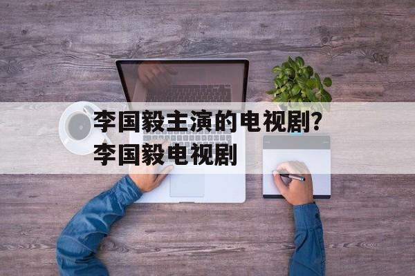 李国毅主演的电视剧？李国毅电视剧-第1张图片-