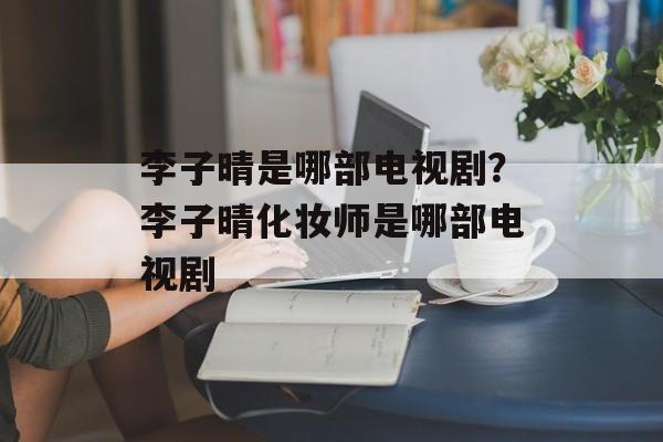 李子晴是哪部电视剧？李子晴化妆师是哪部电视剧-第1张图片-