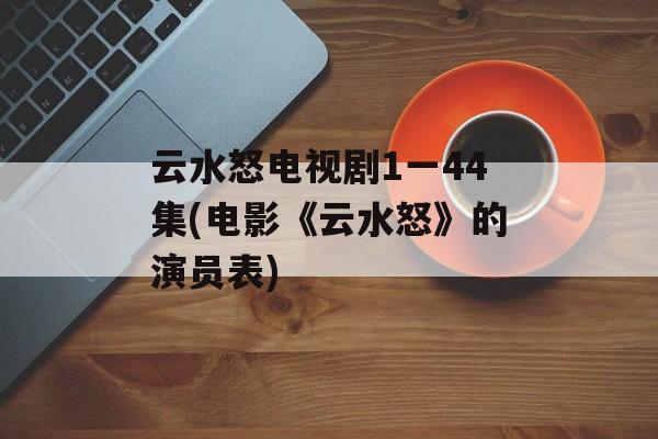 云水怒电视剧1一44集(电影《云水怒》的演员表)-第1张图片-