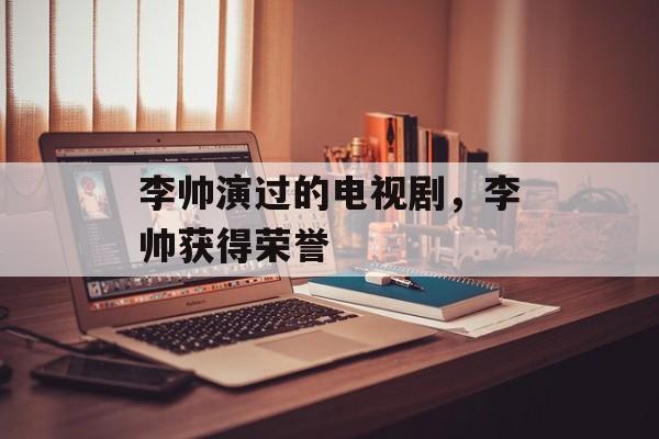 李帅演过的电视剧，李帅获得荣誉-第1张图片-