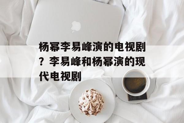 杨幂李易峰演的电视剧？李易峰和杨幂演的现代电视剧-第1张图片-