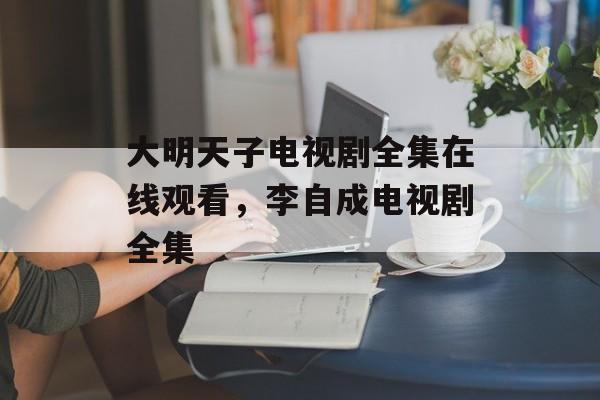 大明天子电视剧全集在线观看，李自成电视剧全集-第1张图片-