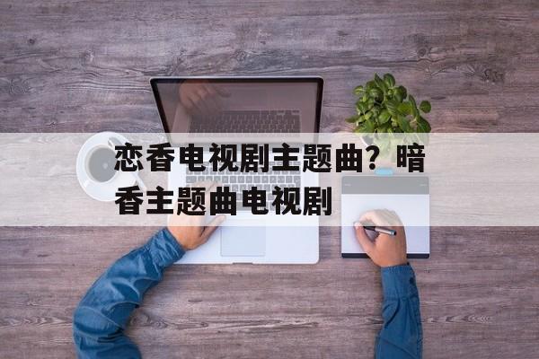 恋香电视剧主题曲？暗香主题曲电视剧-第1张图片-