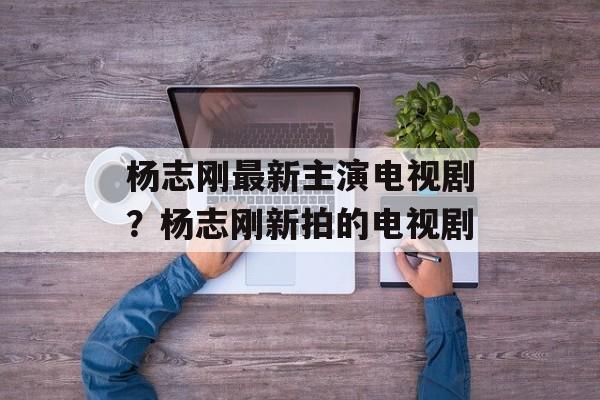 杨志刚最新主演电视剧？杨志刚新拍的电视剧-第1张图片-