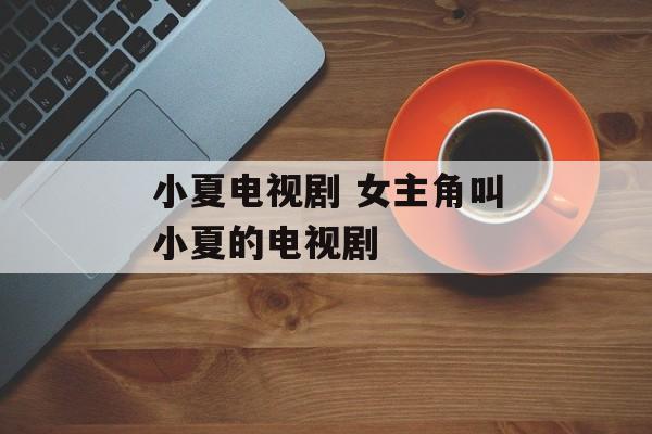 小夏电视剧 女主角叫小夏的电视剧-第1张图片-