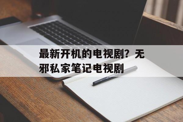 最新开机的电视剧？无邪私家笔记电视剧-第1张图片-