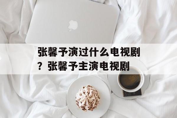 张馨予演过什么电视剧？张馨予主演电视剧-第1张图片-