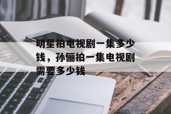 明星拍电视剧一集多少钱，孙俪拍一集电视剧需要多少钱-第1张图片-