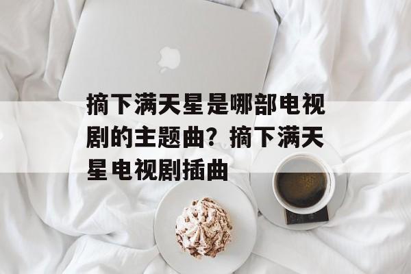摘下满天星是哪部电视剧的主题曲？摘下满天星电视剧插曲-第1张图片-