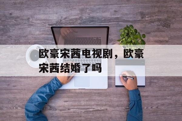 欧豪宋茜电视剧，欧豪宋茜结婚了吗-第1张图片-