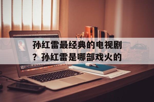 孙红雷最经典的电视剧？孙红雷是哪部戏火的-第1张图片-