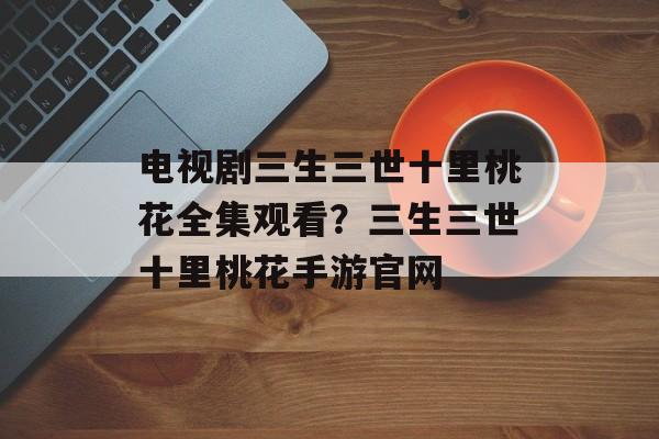 电视剧三生三世十里桃花全集观看？三生三世十里桃花手游官网-第1张图片-
