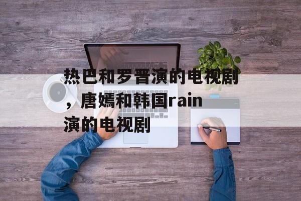 热巴和罗晋演的电视剧，唐嫣和韩国rain演的电视剧-第1张图片-