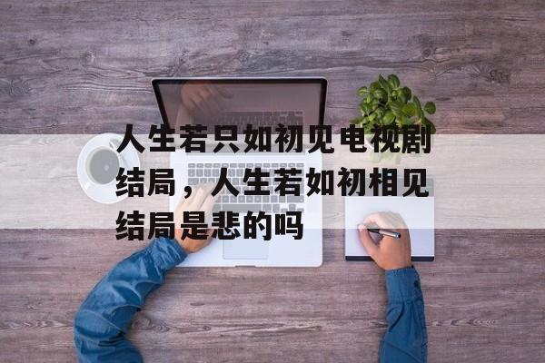 人生若只如初见电视剧结局，人生若如初相见结局是悲的吗-第1张图片-