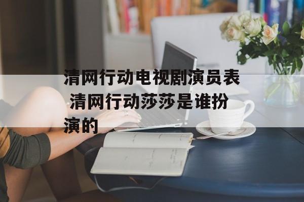 清网行动电视剧演员表 清网行动莎莎是谁扮演的-第1张图片-