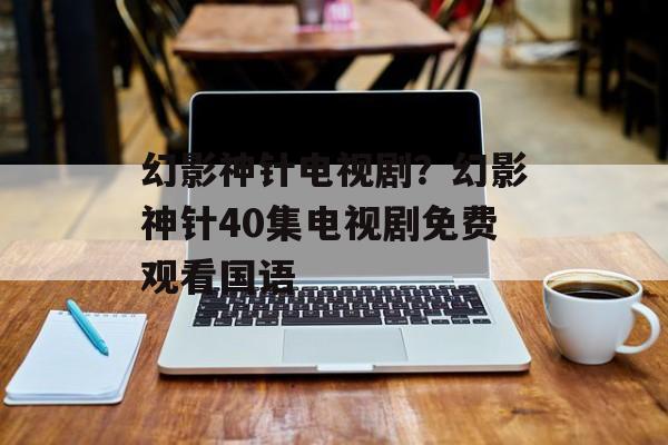 幻影神针电视剧？幻影神针40集电视剧免费观看国语-第1张图片-