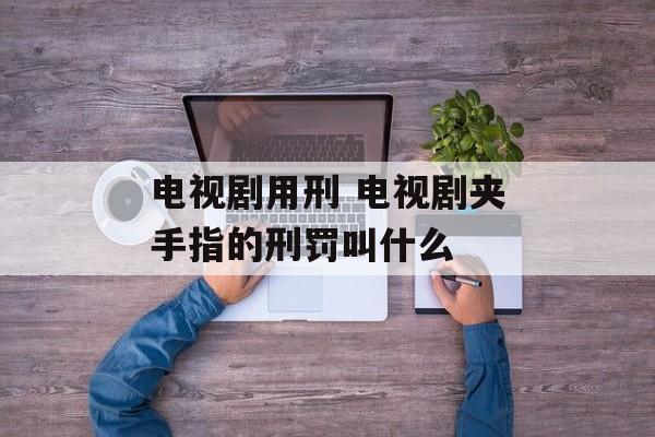 电视剧用刑 电视剧夹手指的刑罚叫什么-第1张图片-