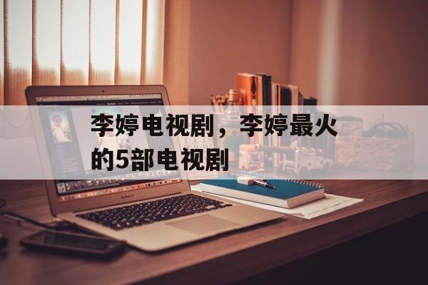 李婷电视剧，李婷最火的5部电视剧-第1张图片-