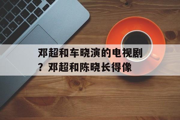 邓超和车晓演的电视剧？邓超和陈晓长得像-第1张图片-