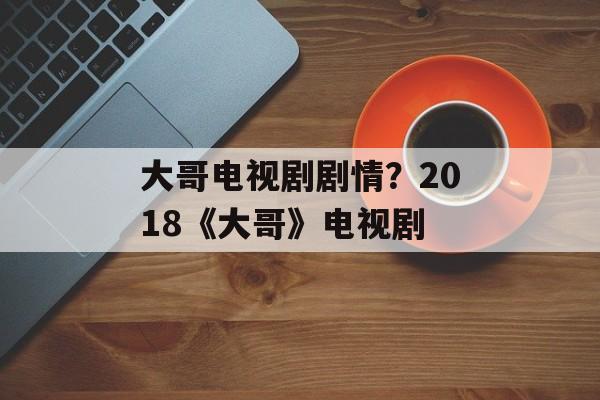 大哥电视剧剧情？2018《大哥》电视剧-第1张图片-