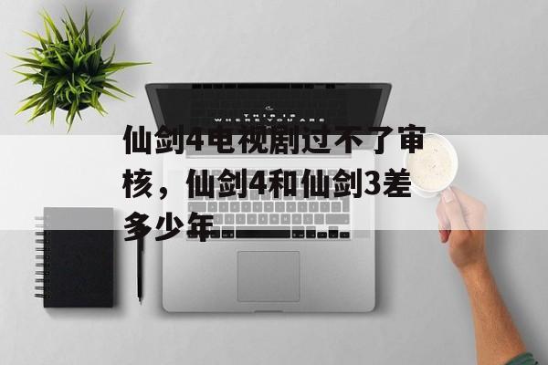 仙剑4电视剧过不了审核，仙剑4和仙剑3差多少年-第1张图片-